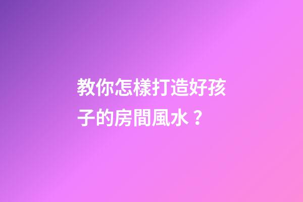 教你怎樣打造好孩子的房間風水？